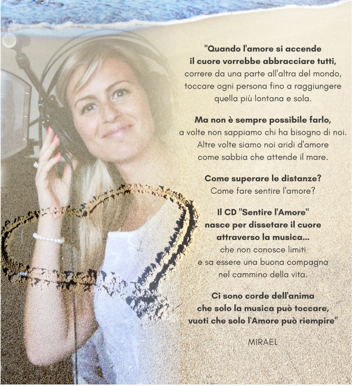 "Quando l'amore si accende, il cuore vorrebbe abbracciare chiunque, correre da una parte all'altra del mondo, abbracciare tutti e raggiungere le persone più lontane e sole. Ma non è sempre possibile farlo,a volte non sappiamo chi ha bisogno di noi.Oppure siamo noi aridi d'amorecome sabbia che attende il mare. Come superare le distanze?Come fare sentire l'amore? Il CD "Sentire l'Amore"nasce per dissetare il cuoreattraverso la musica…che non conosce limitie sa essere una buona compagnanel cammino della vita. Ci sono corde dell'animache solo la musica può toccare, vuoti che solo l'Amore può riempire" - MIRAEL