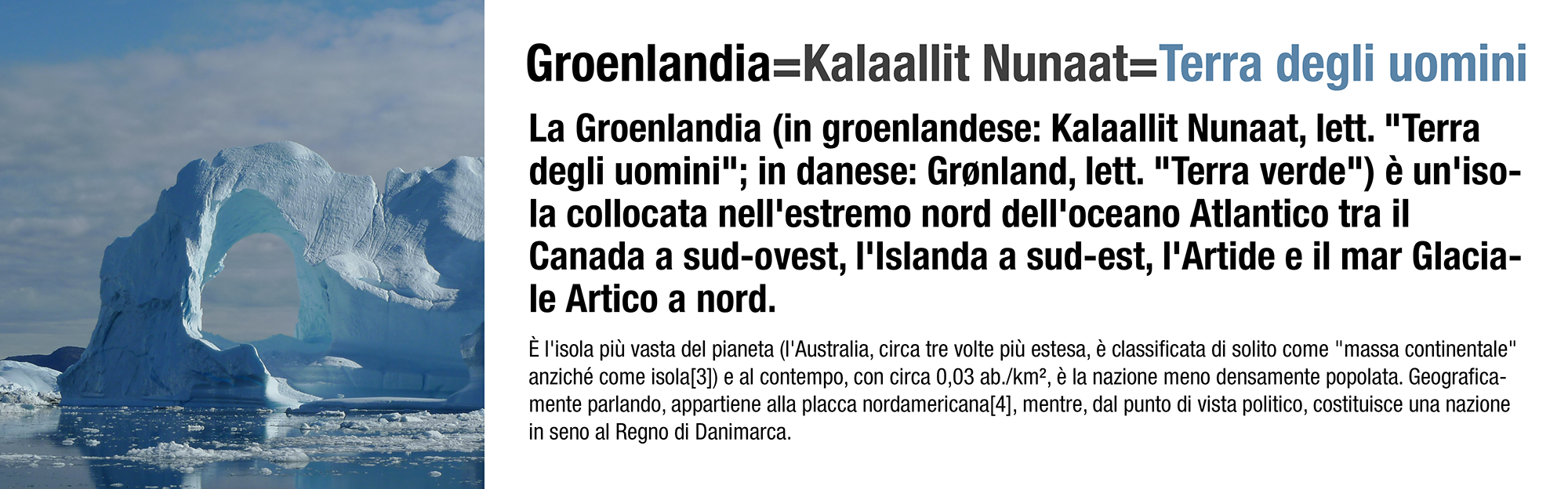 La Groenlandia (in groenlandese: Kalaallit Nunaat, lett. "Terra degli uomini"; in danese: Grønland, lett. "Terra verde") è un'isola collocata nell'estremo nord dell'oceano Atlantico tra il Canada a sud-ovest, l'Islanda a sud-est, l'Artide e il mar Glaciale Artico a nord.   È l'isola più vasta del pianeta (l'Australia, circa tre volte più estesa, è classificata di solito come "massa continentale" anziché come isola[3]) e al contempo, con circa 0,03 ab./km², è la nazione meno densamente popolata. Geograficamente parlando, appartiene alla placca nordamericana[4], mentre, dal punto di vista politico, costituisce una nazione in seno al Regno di Danimarca.